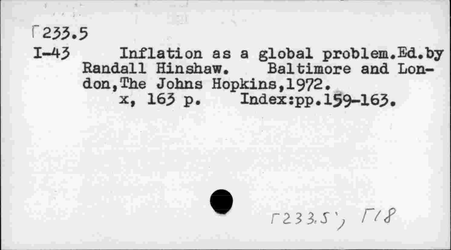 ﻿r233.5
1-43 Inflation as a global problem.Ed.by Randall Hinshaw. Baltimore and London, The Johns Hopkins,1972.
x, 163 p.	Indexîpp.159-163.
3	r/^